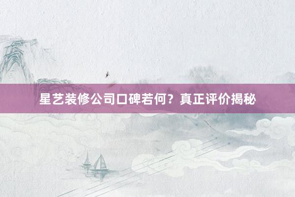星艺装修公司口碑若何？真正评价揭秘