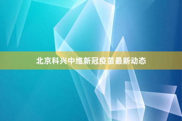 北京科兴中维新冠疫苗最新动态