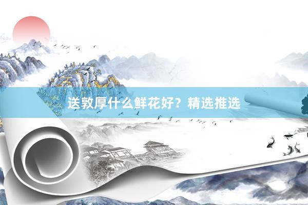送敦厚什么鲜花好？精选推选